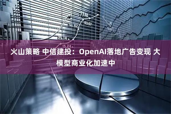 火山策略 中信建投：OpenAI落地广告变现 大模型商业化加速中