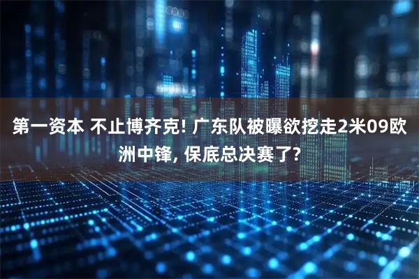第一资本 不止博齐克! 广东队被曝欲挖走2米09欧洲中锋, 保底总决赛了?
