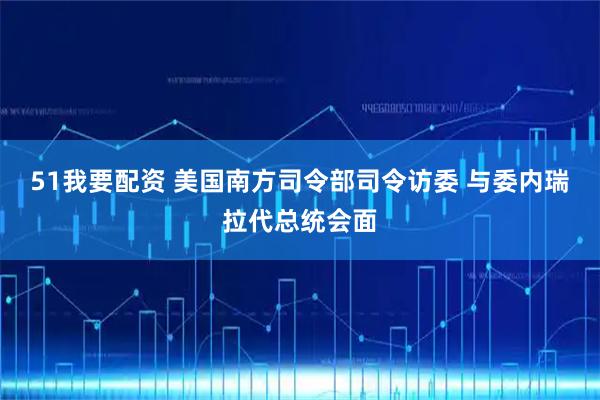 51我要配资 美国南方司令部司令访委 与委内瑞拉代总统会面
