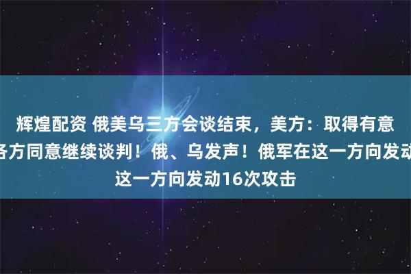 辉煌配资 俄美乌三方会谈结束，美方：取得有意义进展，各方同意继续谈判！俄、乌发声！俄军在这一方向发动16次攻击