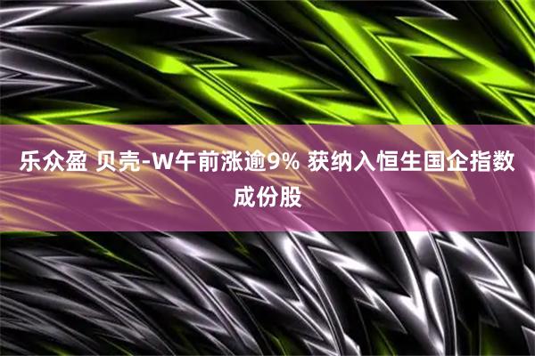 乐众盈 贝壳-W午前涨逾9% 获纳入恒生国企指数成份股