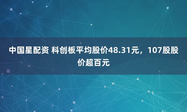 中国星配资 科创板平均股价48.31元，107股股价超百元