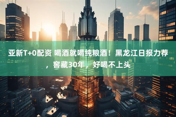 亚新T+0配资 喝酒就喝纯粮酒！黑龙江日报力荐，窖藏30年，好喝不上头