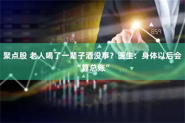 聚点股 老人喝了一辈子酒没事？医生：身体以后会“算总账”