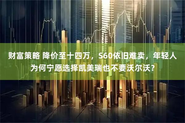 财富策略 降价至十四万，S60依旧难卖，年轻人为何宁愿选择凯美瑞也不要沃尔沃？