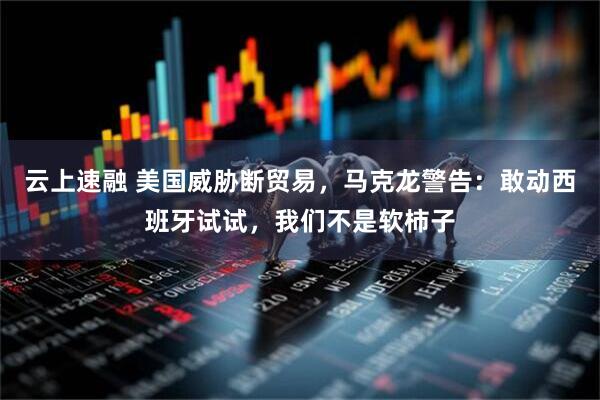 云上速融 美国威胁断贸易，马克龙警告：敢动西班牙试试，我们不是软柿子