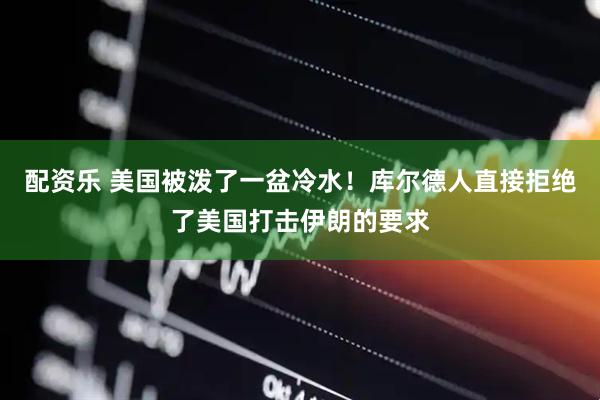 配资乐 美国被泼了一盆冷水！库尔德人直接拒绝了美国打击伊朗的要求