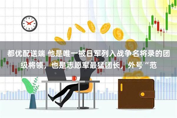 都优配送端 他是唯一被日军列入战争名将录的团级将领，也是志愿军最猛团长，外号“范