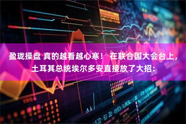 盈珑操盘 真的越看越心寒！ 在联合国大会台上，土耳其总统埃尔多安直接放了大招：