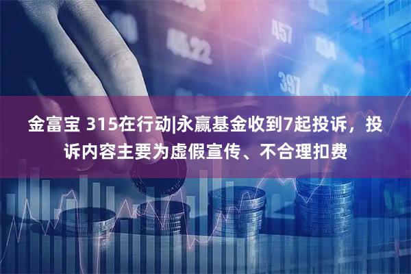 金富宝 315在行动|永赢基金收到7起投诉，投诉内容主要为虚假宣传、不合理扣费