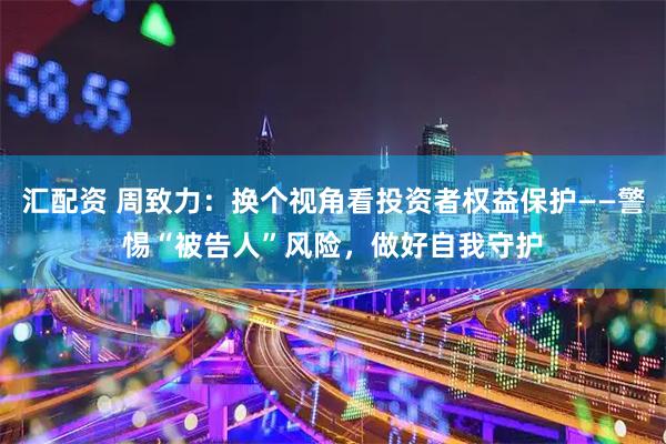 汇配资 周致力：换个视角看投资者权益保护——警惕“被告人”风险，做好自我守护