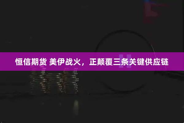 恒信期货 美伊战火，正颠覆三条关键供应链