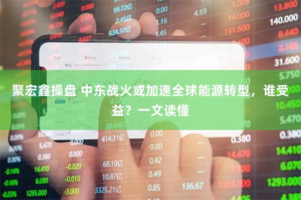 聚宏鑫操盘 中东战火或加速全球能源转型，谁受益？一文读懂