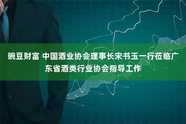 豌豆财富 中国酒业协会理事长宋书玉一行莅临广东省酒类行业协会指导工作