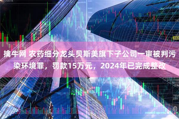擒牛网 农药细分龙头贝斯美旗下子公司一审被判污染环境罪，罚款15万元，2024年已完成整改