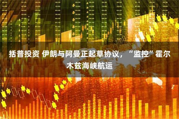 括普投资 伊朗与阿曼正起草协议，“监控”霍尔木兹海峡航运