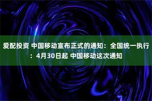 爱配投资 中国移动宣布正式的通知：全国统一执行：4月30日起 中国移动这次通知