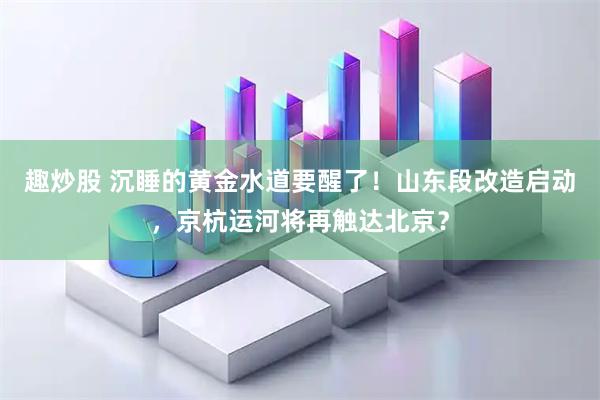 趣炒股 沉睡的黄金水道要醒了!山东段改造启动,京杭运河将再触达北京?