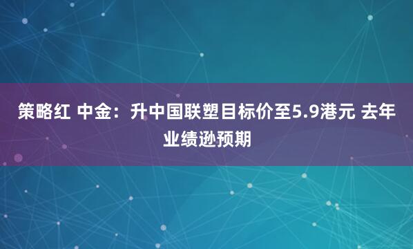 策略红 中金:升中国联塑目标价至5.9港元 去年业绩逊预期