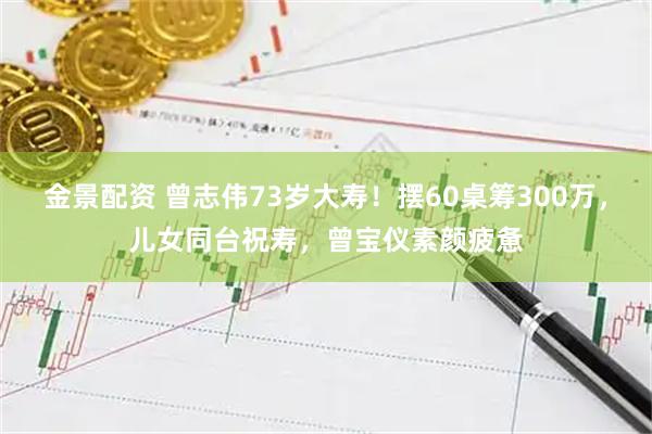 金景配资 曾志伟73岁大寿！摆60桌筹300万，儿女同台祝寿，曾宝仪素颜疲惫