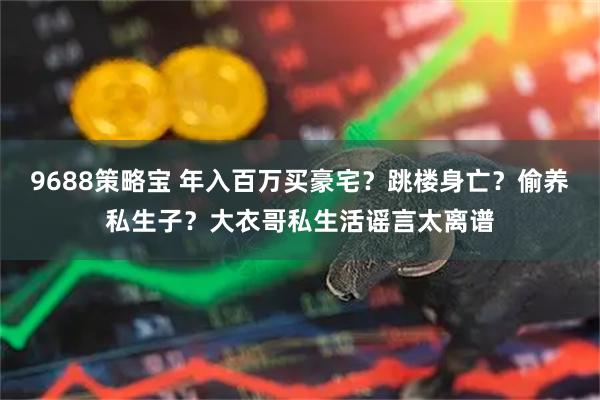9688策略宝 年入百万买豪宅?跳楼身亡?偷养私生子?大衣哥私生活谣言太离谱