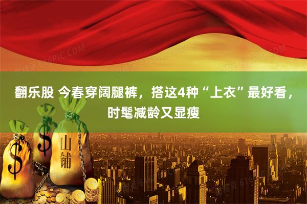 翻乐股 今春穿阔腿裤，搭这4种“上衣”最好看，时髦减龄又显瘦
