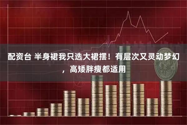 配资台 半身裙我只选大裙摆！有层次又灵动梦幻，高矮胖瘦都适用