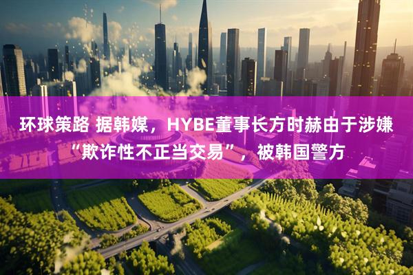 环球策路 据韩媒，HYBE董事长方时赫由于涉嫌“欺诈性不正当交易”，被韩国警方