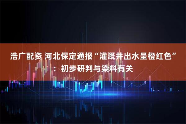 浩广配资 河北保定通报“灌溉井出水呈橙红色”：初步研判与染料有关