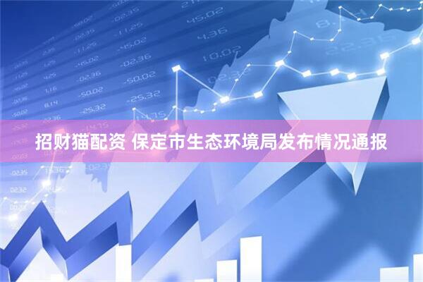 招财猫配资 保定市生态环境局发布情况通报