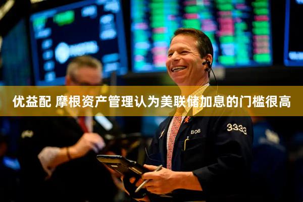 优益配 摩根资产管理认为美联储加息的门槛很高