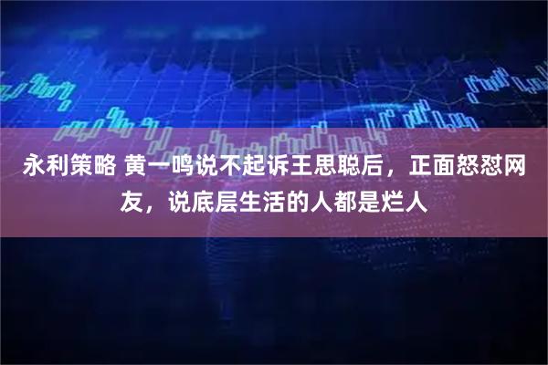 永利策略 黄一鸣说不起诉王思聪后，正面怒怼网友，说底层生活的人都是烂人