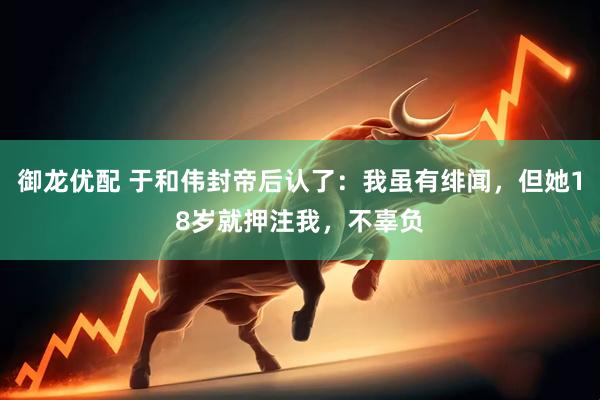御龙优配 于和伟封帝后认了：我虽有绯闻，但她18岁就押注我，不辜负