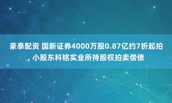 豪泰配资 国新证券4000万股0.87亿约7折起拍, 小股东科铭实业所持股权拍卖偿债