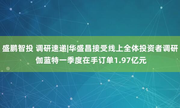盛鹏智投 调研速递|华盛昌接受线上全体投资者调研 伽蓝特一季度在手订单1.97亿元