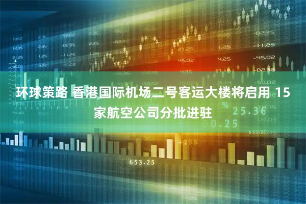 环球策路 香港国际机场二号客运大楼将启用 15家航空公司分批进驻