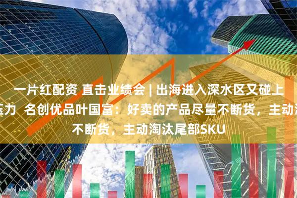 一片红配资 直击业绩会 | 出海进入深水区又碰上油价与通胀压力  名创优品叶国富：好卖的产品尽量不断货，主动淘汰尾部SKU