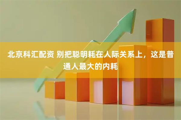 北京科汇配资 别把聪明耗在人际关系上，这是普通人最大的内耗