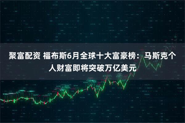 聚富配资 福布斯6月全球十大富豪榜：马斯克个人财富即将突破万亿美元