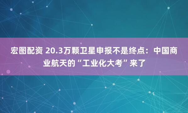 宏图配资 20.3万颗卫星申报不是终点：中国商业航天的“工业化大考”来了