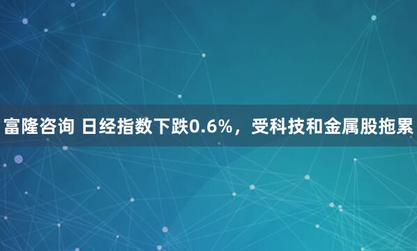 富隆咨询 日经指数下跌0.6%，受科技和金属股拖累