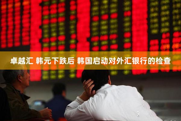 卓越汇 韩元下跌后 韩国启动对外汇银行的检查