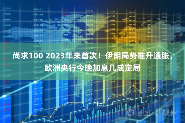 尚求100 2023年来首次！伊朗局势推升通胀，欧洲央行今晚加息几成定局