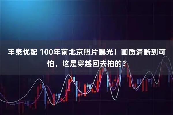 丰泰优配 100年前北京照片曝光！画质清晰到可怕，这是穿越回去拍的？