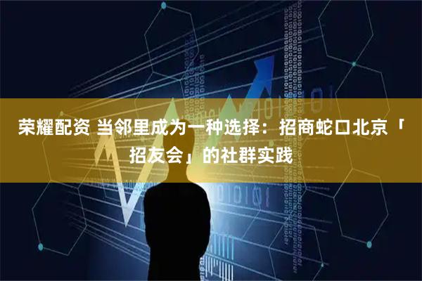 荣耀配资 当邻里成为一种选择:招商蛇口北京「招友会」的社群实践