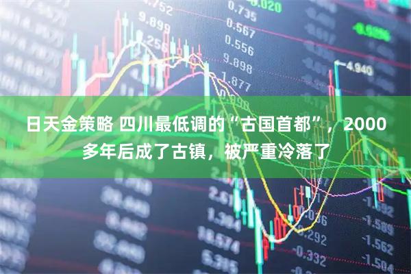 日天金策略 四川最低调的“古国首都”，2000多年后成了古镇，被严重冷落了