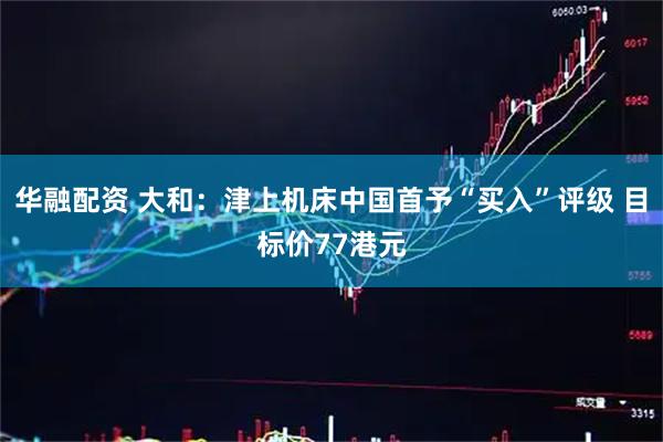 华融配资 大和：津上机床中国首予“买入”评级 目标价77港元