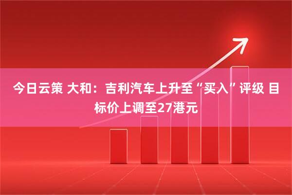 今日云策 大和：吉利汽车上升至“买入”评级 目标价上调至27港元