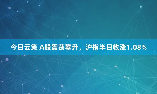 今日云策 A股震荡攀升,沪指半日收涨1.08%