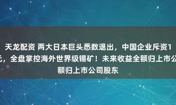 天龙配资 两大日本巨头悉数退出，中国企业斥资1.57亿元，全盘掌控海外世界级锡矿！未来收益全额归上市公司股东